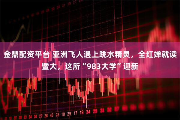 金鼎配资平台 亚洲飞人遇上跳水精灵，全红婵就读暨大，这所“983大学”迎新