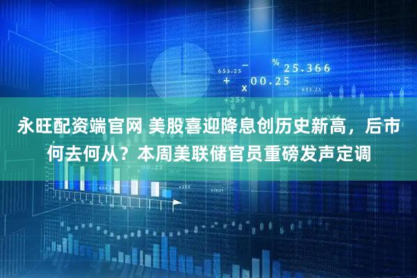 永旺配资端官网 美股喜迎降息创历史新高，后市何去何从？本周美联储官员重磅发声定调