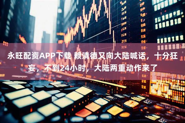 永旺配资APP下载 赖清德又向大陆喊话，十分狂妄，不到24小时，大陆两重动作来了
