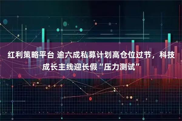 红利策略平台 逾六成私募计划高仓位过节，科技成长主线迎长假“压力测试”