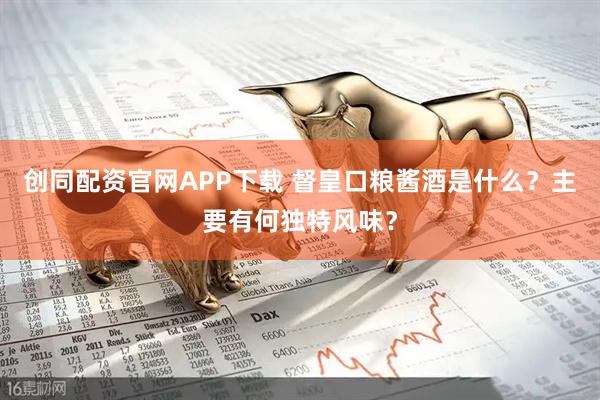 创同配资官网APP下载 督皇口粮酱酒是什么？主要有何独特风味？