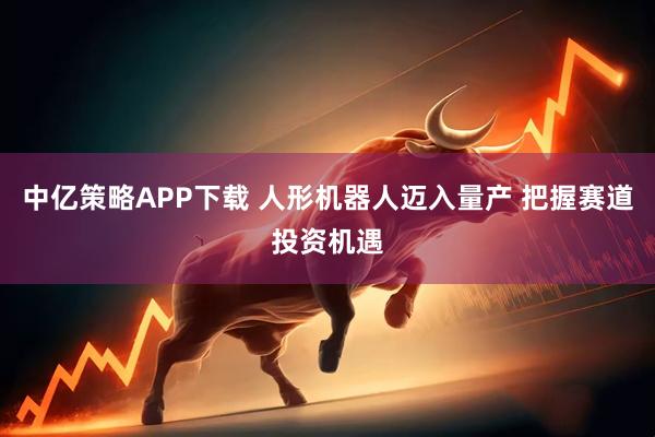 中亿策略APP下载 人形机器人迈入量产 把握赛道投资机遇