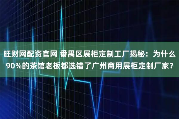 旺财网配资官网 番禺区展柜定制工厂揭秘：为什么90%的茶馆老板都选错了广州商用展柜定制厂家？