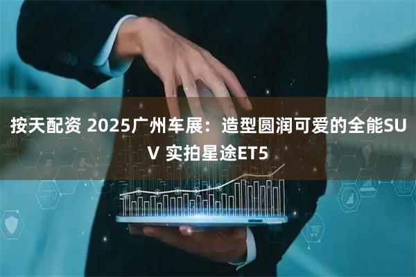 按天配资 2025广州车展：造型圆润可爱的全能SUV 实拍星途ET5