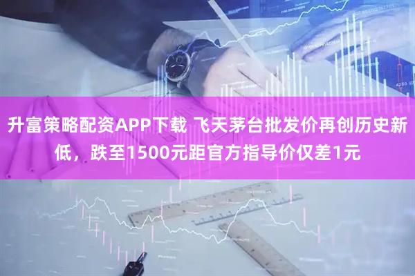 升富策略配资APP下载 飞天茅台批发价再创历史新低，跌至1500元距官方指导价仅差1元