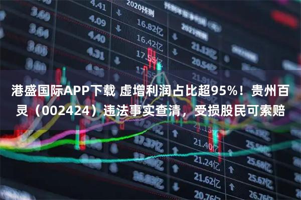 港盛国际APP下载 虚增利润占比超95%！贵州百灵（002424）违法事实查清，受损股民可索赔