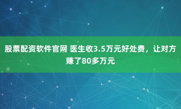 股票配资软件官网 医生收3.5万元好处费，让对方赚了80多万元