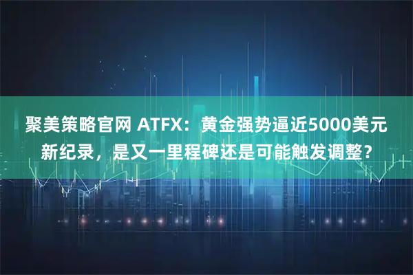 聚美策略官网 ATFX：黄金强势逼近5000美元新纪录，是又一里程碑还是可能触发调整？