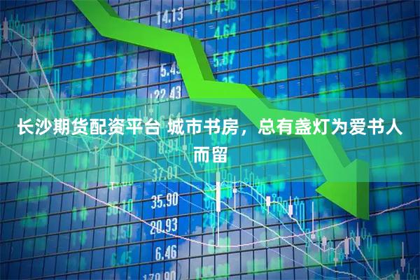 长沙期货配资平台 城市书房，总有盏灯为爱书人而留