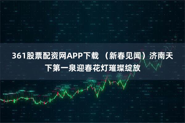 361股票配资网APP下载 （新春见闻）济南天下第一泉迎春花灯璀璨绽放