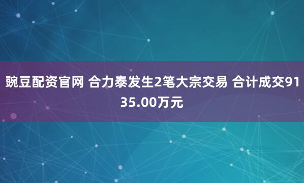 豌豆配资官网 合力泰发生2笔大宗交易 合计成交9135.00万元