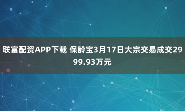 联富配资APP下载 保龄宝3月17日大宗交易成交2999.93万元