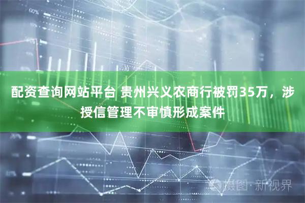 配资查询网站平台 贵州兴义农商行被罚35万，涉授信管理不审慎形成案件