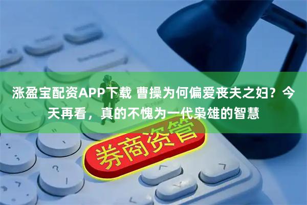 涨盈宝配资APP下载 曹操为何偏爱丧夫之妇？今天再看，真的不愧为一代枭雄的智慧