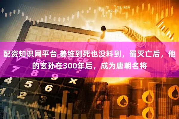 配资知识网平台 姜维到死也没料到，蜀灭亡后，他的玄孙在300年后，成为唐朝名将