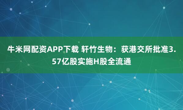 牛米网配资APP下载 轩竹生物：获港交所批准3.57亿股实施H股全流通