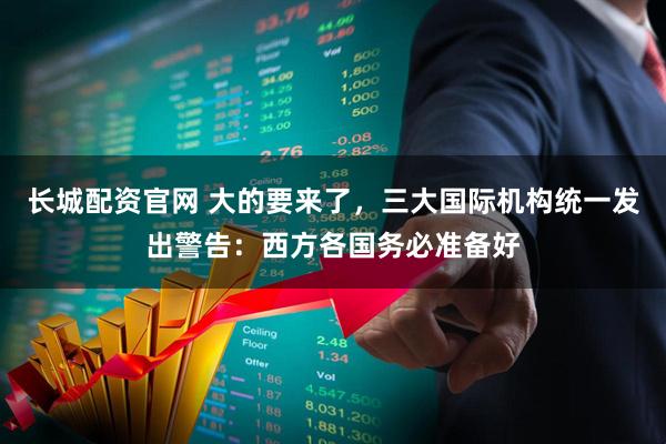 长城配资官网 大的要来了，三大国际机构统一发出警告：西方各国务必准备好
