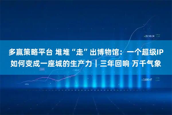多赢策略平台 堆堆“走”出博物馆：一个超级IP如何变成一座城的生产力｜三年回响 万千气象