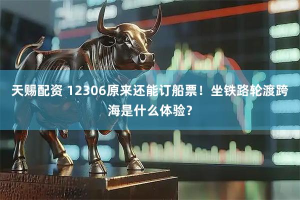 天赐配资 12306原来还能订船票！坐铁路轮渡跨海是什么体验？