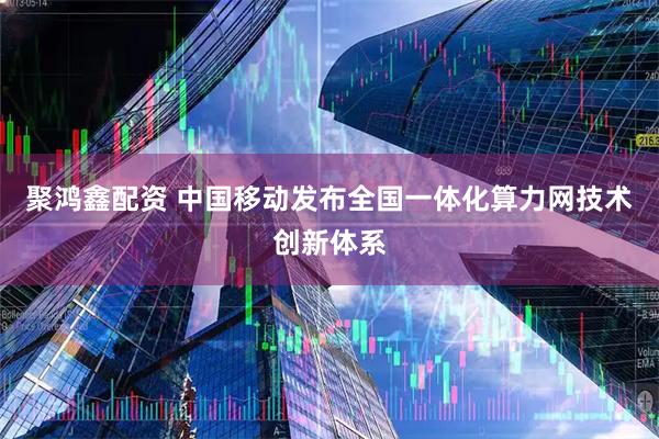 聚鸿鑫配资 中国移动发布全国一体化算力网技术创新体系