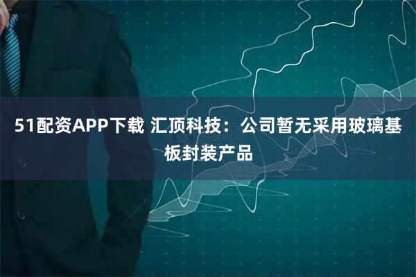 51配资APP下载 汇顶科技：公司暂无采用玻璃基板封装产品