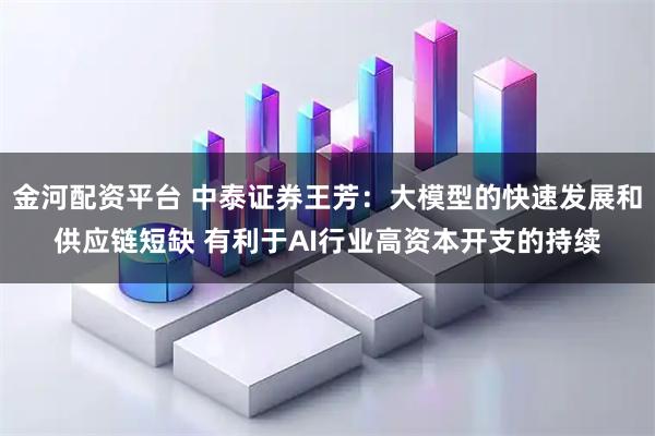 金河配资平台 中泰证券王芳：大模型的快速发展和供应链短缺 有利于AI行业高资本开支的持续
