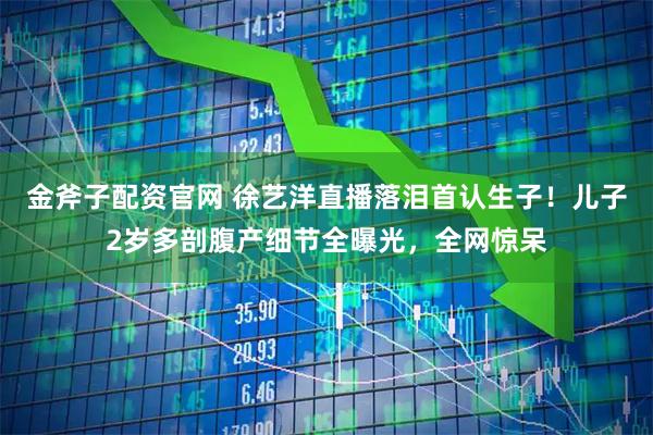 金斧子配资官网 徐艺洋直播落泪首认生子！儿子2岁多剖腹产细节全曝光，全网惊呆