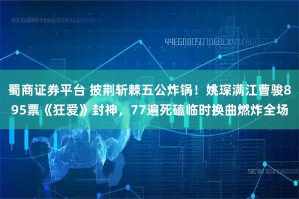 蜀商证券平台 披荆斩棘五公炸锅！姚琛满江曹骏895票《狂爱》封神，77遍死磕临时换曲燃炸全场