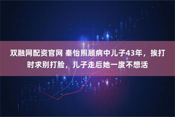 双融网配资官网 秦怡照顾病中儿子43年，挨打时求别打脸，儿子走后她一度不想活